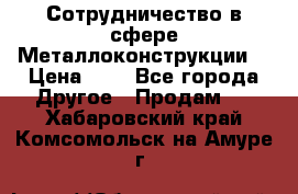 Сотрудничество в сфере Металлоконструкции  › Цена ­ 1 - Все города Другое » Продам   . Хабаровский край,Комсомольск-на-Амуре г.